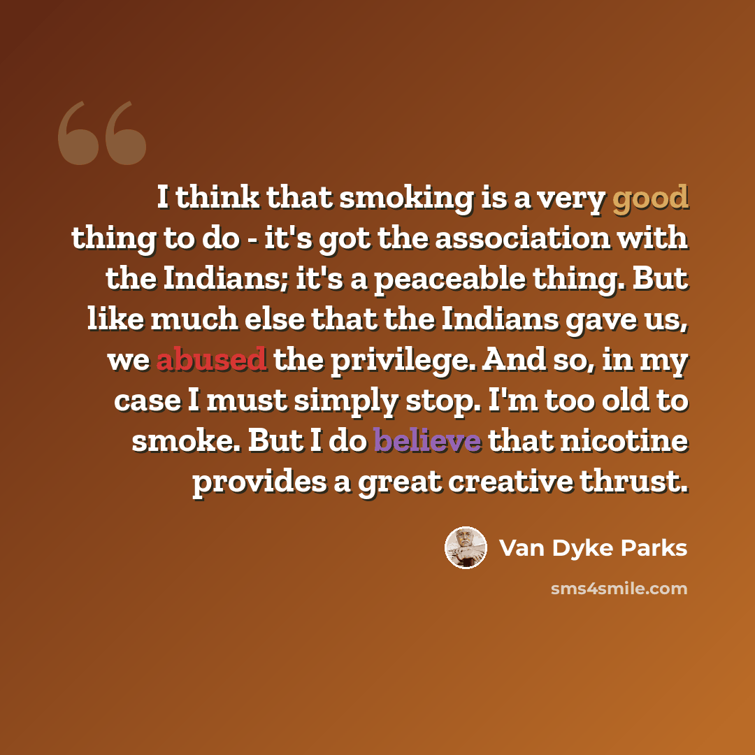“I think that smoking is a very good thing to do - it's got the association with the Indians; it's a peaceable thing. But like much else that the Indians gave us, we abused the privilege. And so, in my case I must simply stop. I'm too old to smoke. But I do believe that nicotine provides a great…” quote by Van Dyke Parks