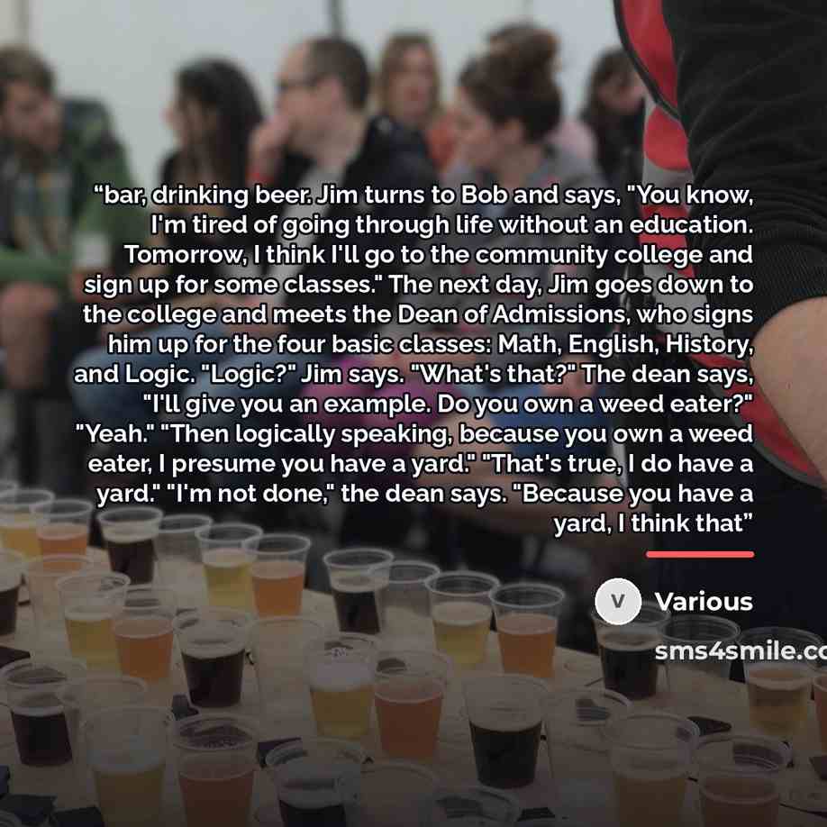 “bar, drinking beer. Jim turns to Bob and says, "You know, I'm tired of going through life without an education. Tomorrow, I think I'll go to the community college and sign up for some classes." The next day, Jim goes down to the college and meets the Dean of Admissions, who signs him up for the…” quote by Various