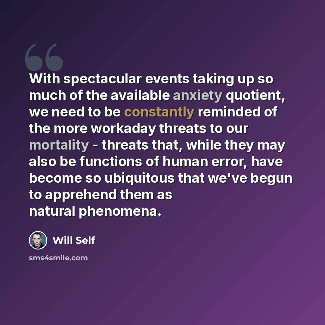 “With spectacular events taking up so much of the available anxiety quotient, we need to be constantly reminded of the more workaday threats to our mortality - threats that, while they may also be functions of human error, have become so ubiquitous that we've begun to apprehend them as natural…” quote by Will Self