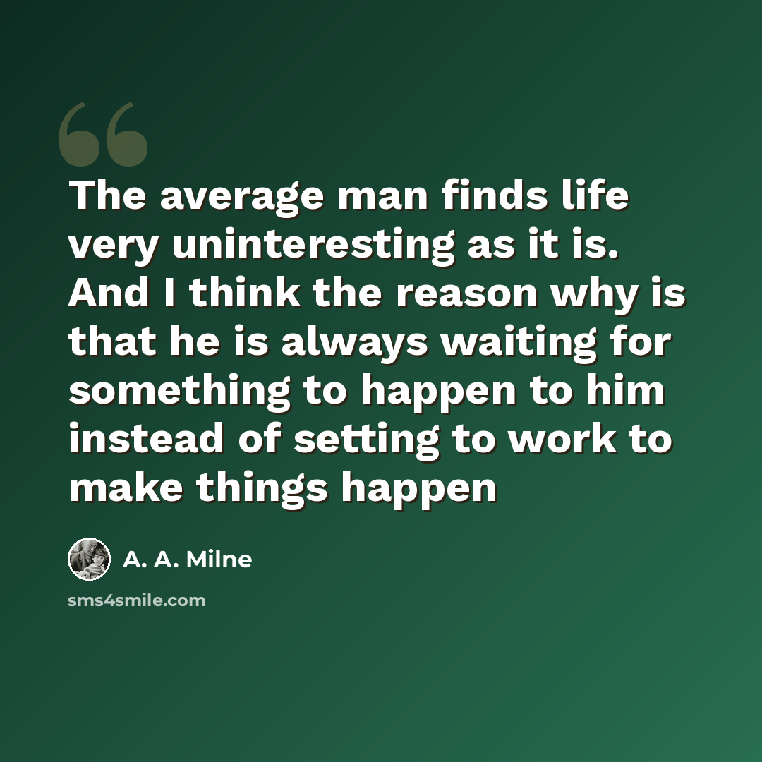 “The average man finds life very uninteresting as it is. And I think the reason why is that he is always waiting for something to happen to him instead of setting to work to make things happen” quote by A. A. Milne