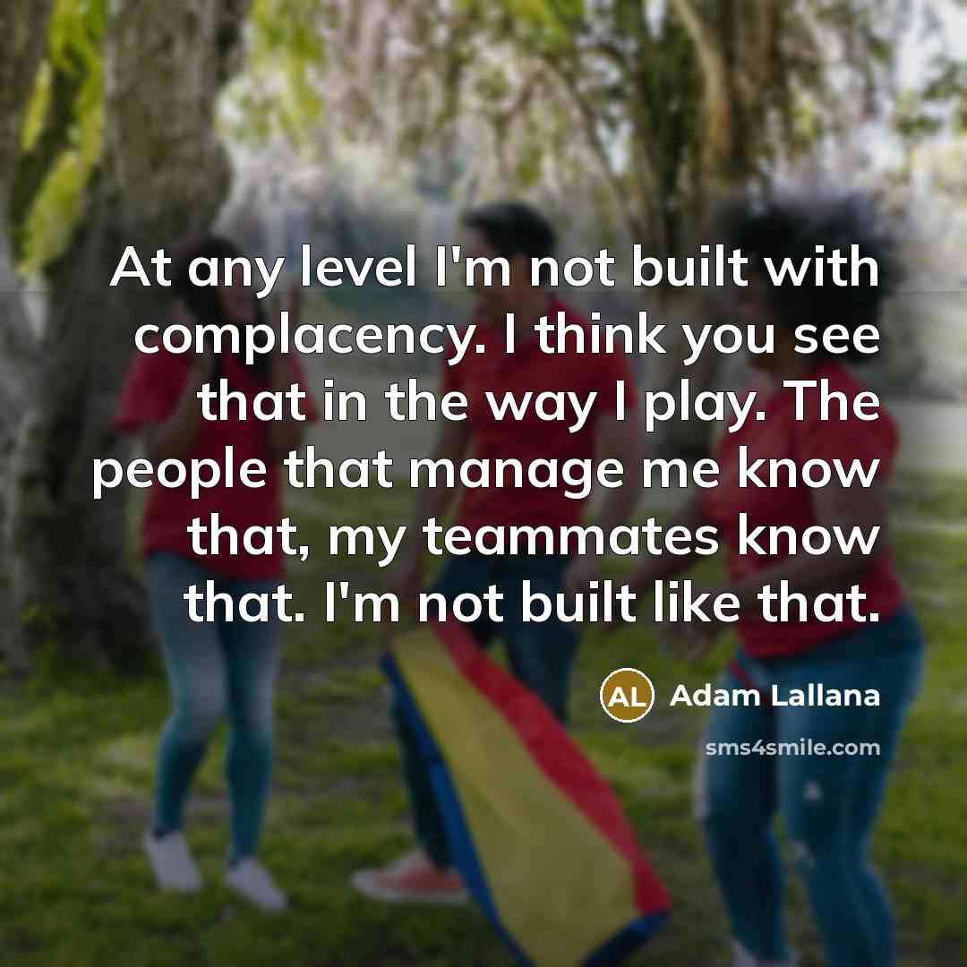 “At any level I'm not built with complacency. I think you see that in the way I play. The people that manage me know that, my teammates know that. I'm not built like that.” quote by Adam Lallana