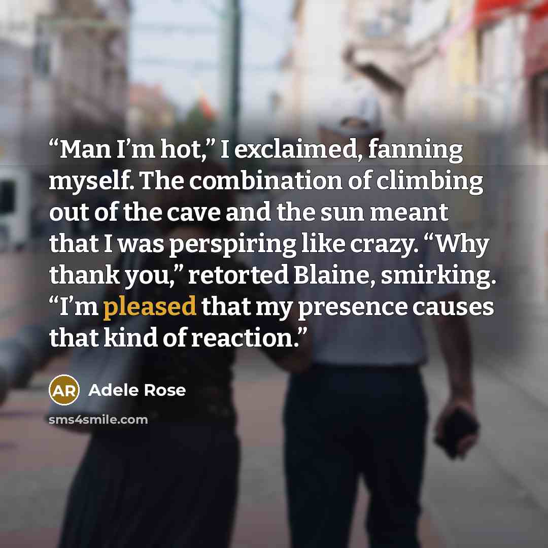“Man I’m hot,” I exclaimed, fanning myself. The combination of climbing out of the cave and the sun meant that I was perspiring like crazy. “Why thank you,” retorted Blaine, smirking. “I’m pleased that my presence causes that kind of reaction.” quote by Adele Rose