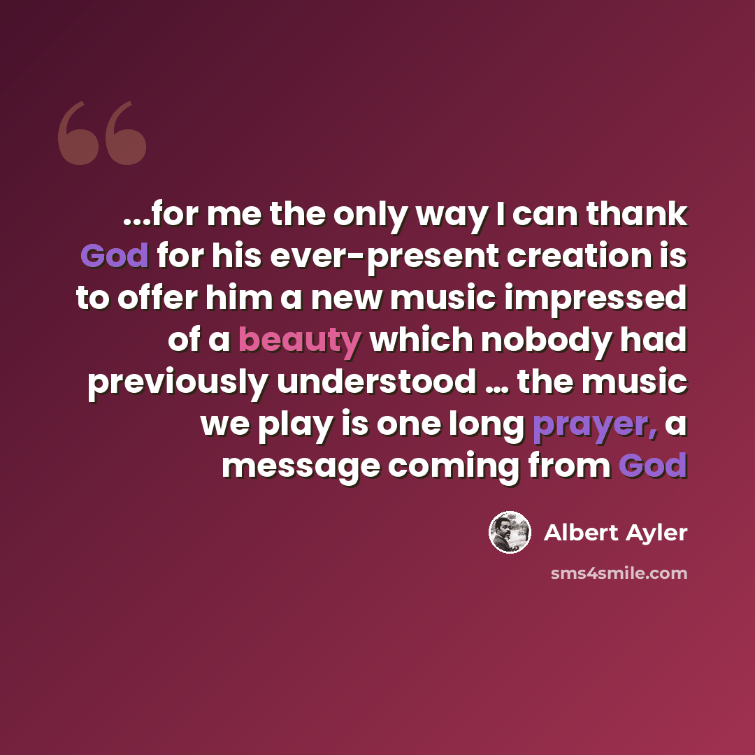 “...for me the only way I can thank God for his ever-present creation is to offer him a new music impressed of a beauty which nobody had previously understood … the music we play is one long prayer, a message coming from God” quote by Albert Ayler