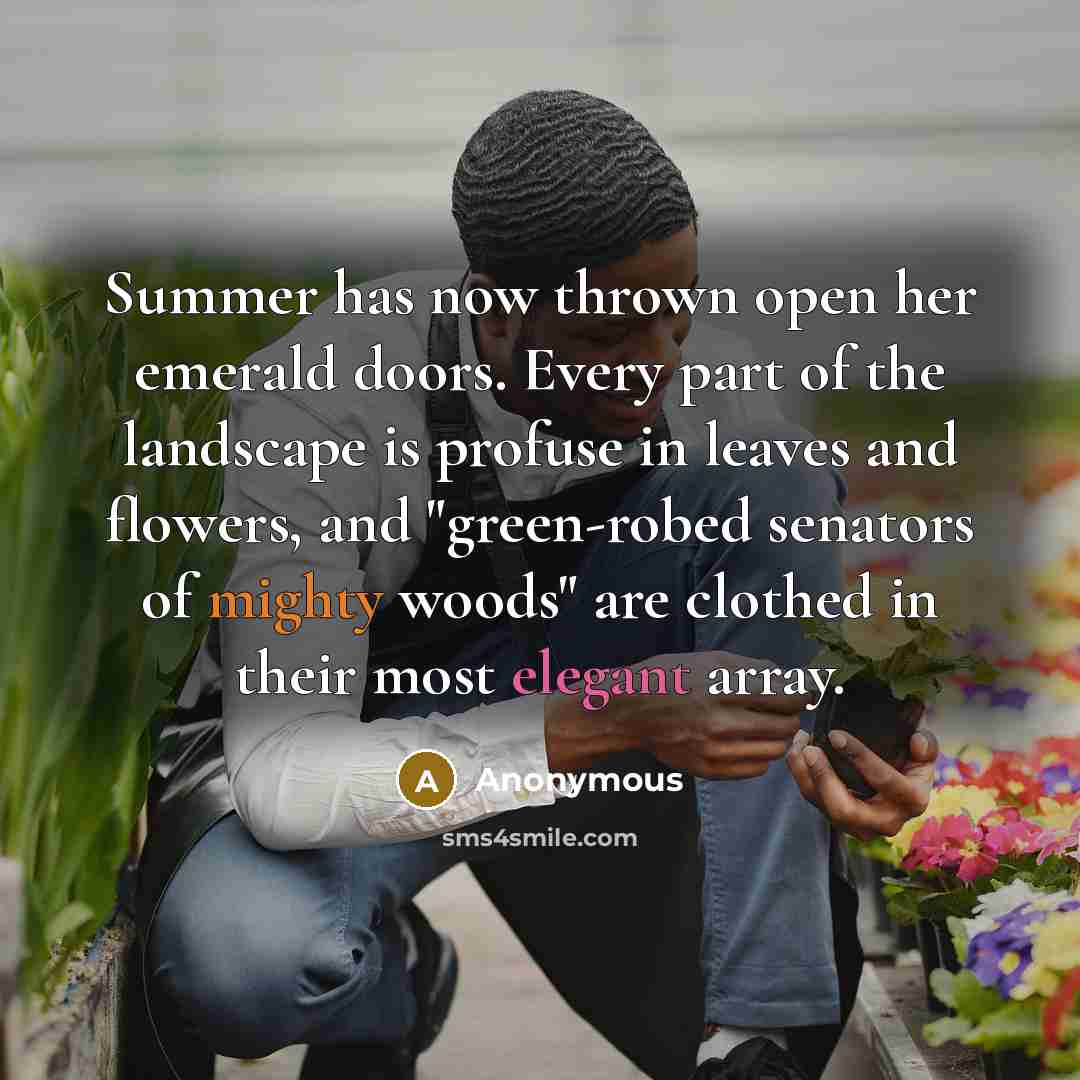 “Summer has now thrown open her emerald doors. Every part of the landscape is profuse in leaves and flowers, and "green-robed senators of mighty woods" are clothed in their most elegant array.” quote by Anonymous
