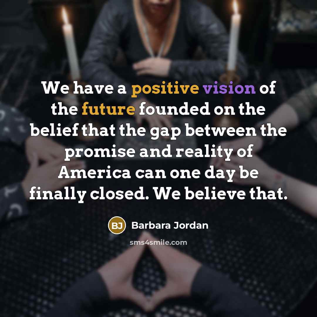 “We have a positive vision of the future founded on the belief that the gap between the promise and reality of America can one day be finally closed. We believe that.” quote by Barbara Jordan
