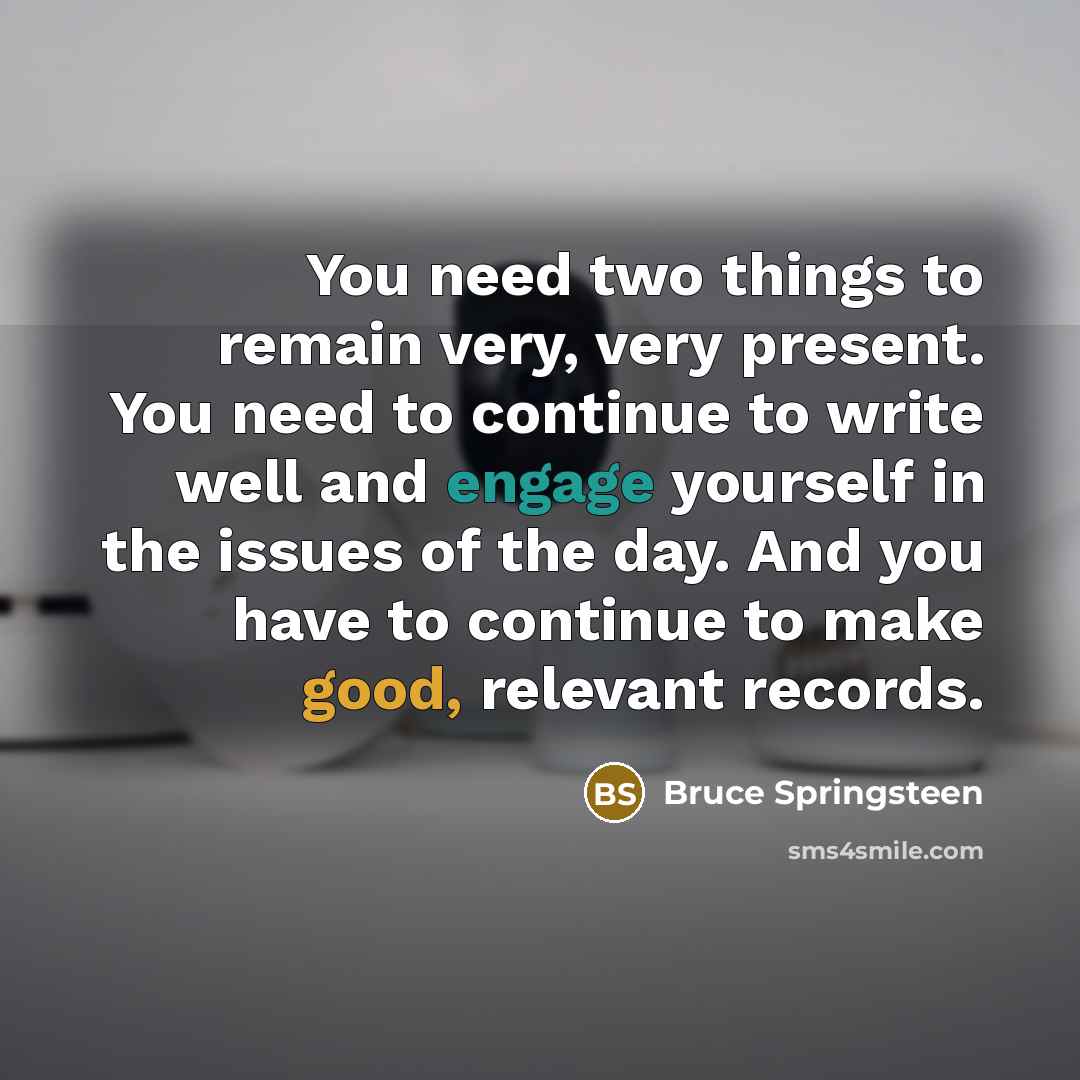“You need two things to remain very, very present. You need to continue to write well and engage yourself in the issues of the day. And you have to continue to make good, relevant records.” quote by Bruce Springsteen