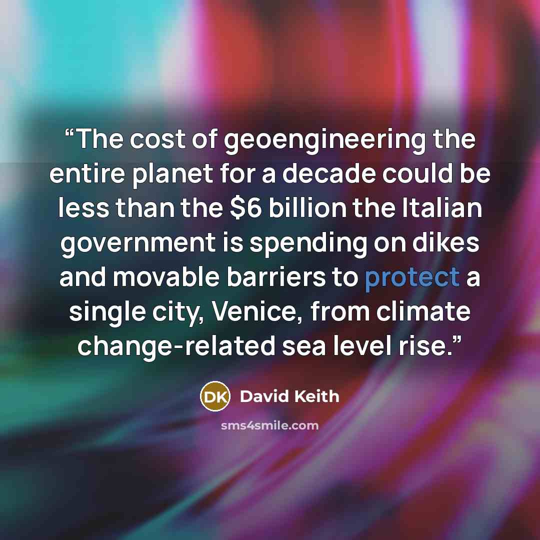“The cost of geoengineering the entire planet for a decade could be less than the $6 billion the Italian government is spending on dikes and movable barriers to protect a single city, Venice, from climate change-related sea level rise.” quote by David Keith
