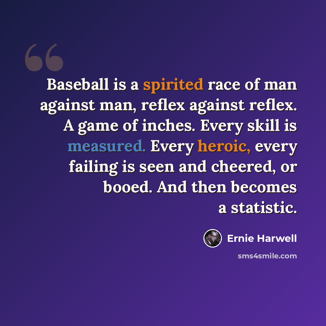 “Baseball is a spirited race of man against man, reflex against reflex. A game of inches. Every skill is measured. Every heroic, every failing is seen and cheered, or booed. And then becomes a statistic.” quote by Ernie Harwell