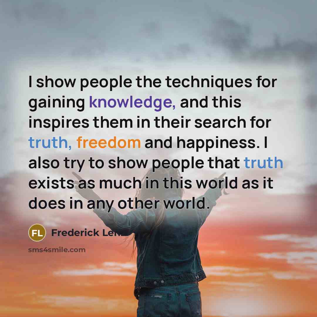 “I show people the techniques for gaining knowledge, and this inspires them in their search for truth, freedom and happiness. I also try to show people that truth exists as much in this world as it does in any other world.” quote by Frederick Lenz