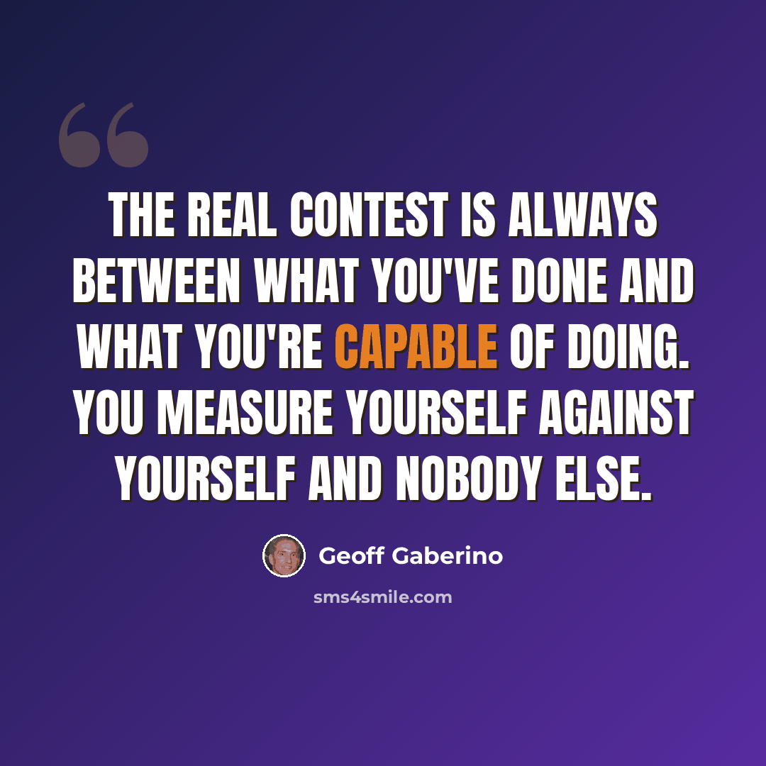 “The real contest is always between what you've done and what you're capable of doing. You measure yourself against yourself and nobody else.” quote by Geoff Gaberino