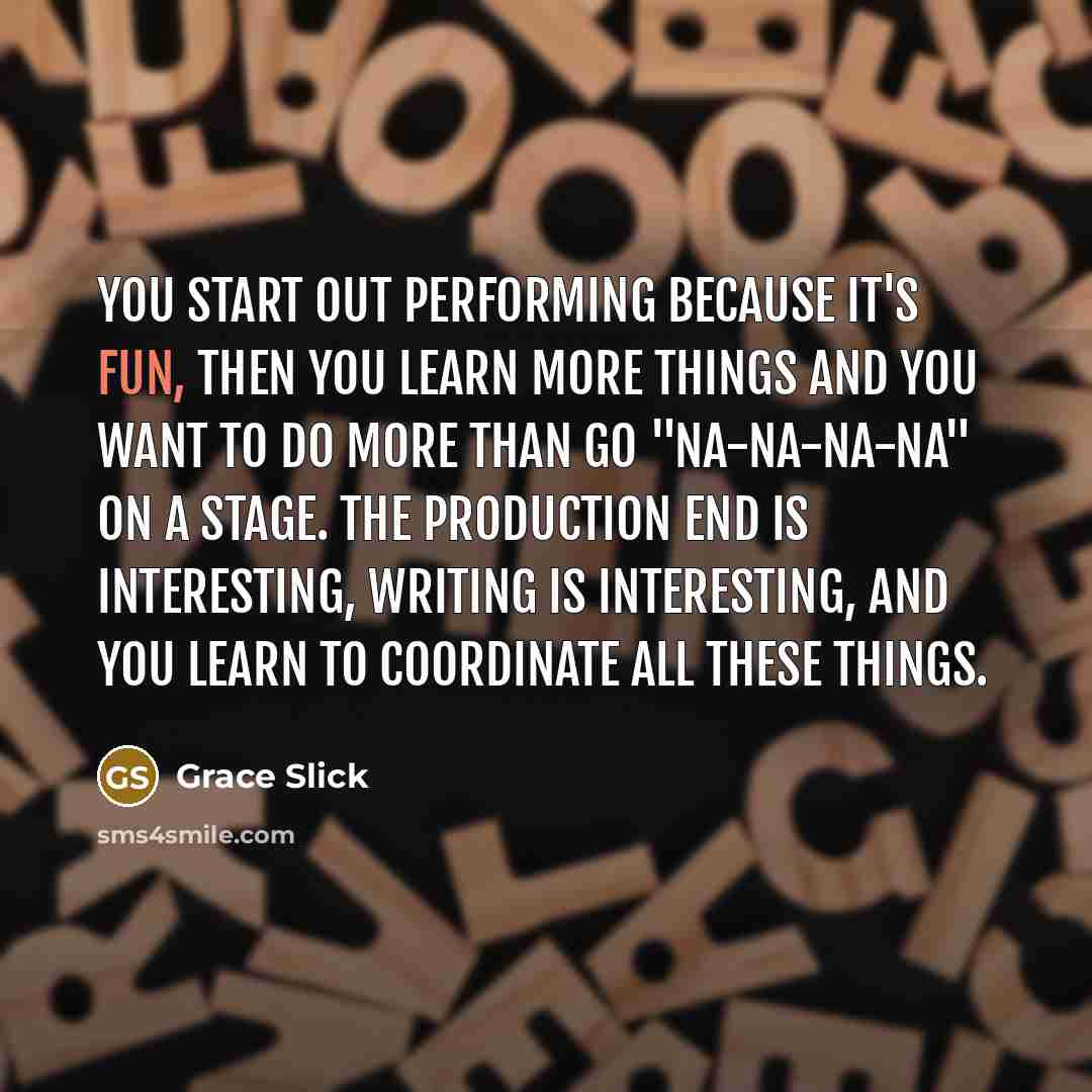 “You start out performing because it's fun, then you learn more things and you want to do more than go "Na-na-na-na" on a stage. The production end is interesting, writing is interesting, and you learn to coordinate all these things.” quote by Grace Slick