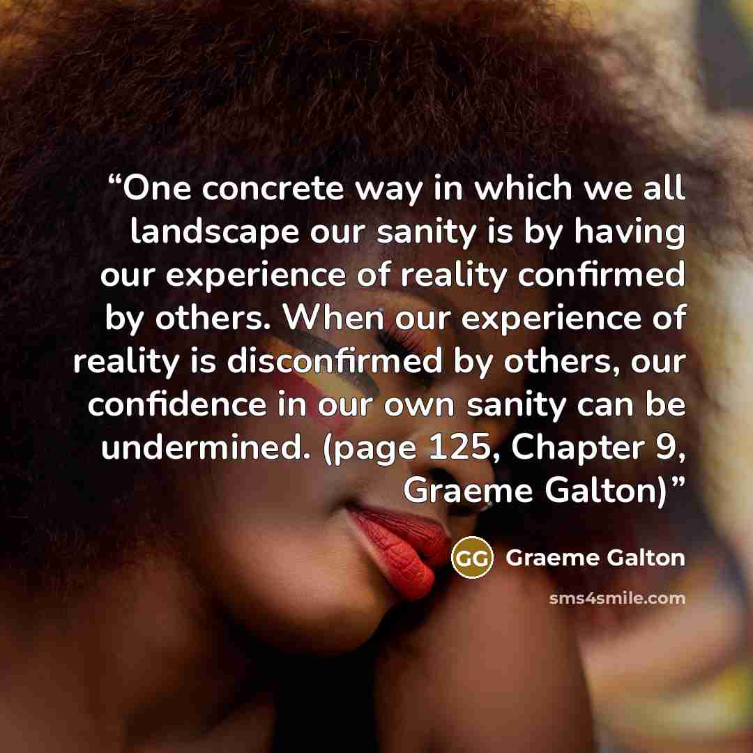 “One concrete way in which we all landscape our sanity is by having our experience of reality confirmed by others. When our experience of reality is disconfirmed by others, our confidence in our own sanity can be undermined. (page 125, Chapter 9, Graeme Galton)” quote by Graeme Galton