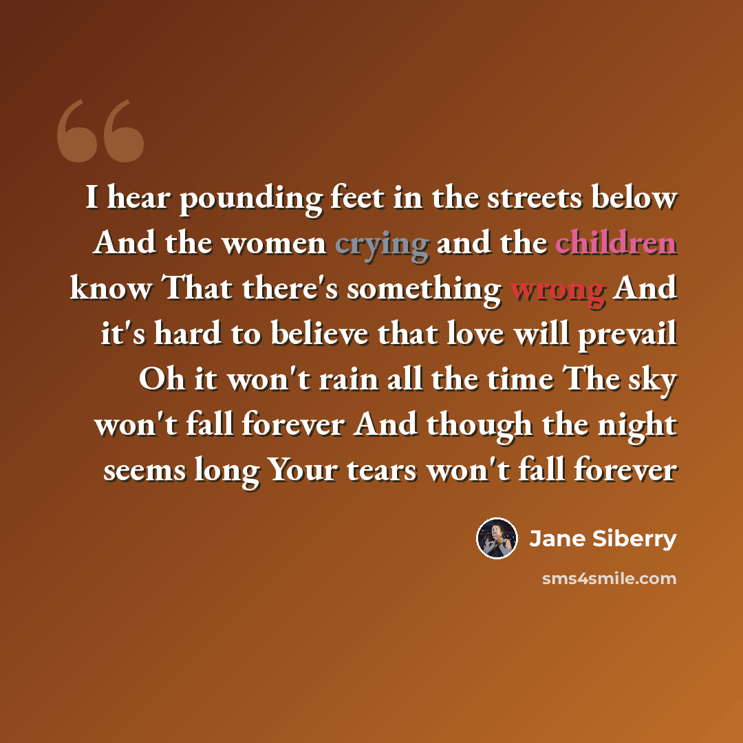 “I hear pounding feet in the streets below And the women crying and the children know That there's something wrong And it's hard to believe that love will prevail Oh it won't rain all the time The sky won't fall forever And though the night seems long Your tears won't fall forever” quote by Jane Siberry