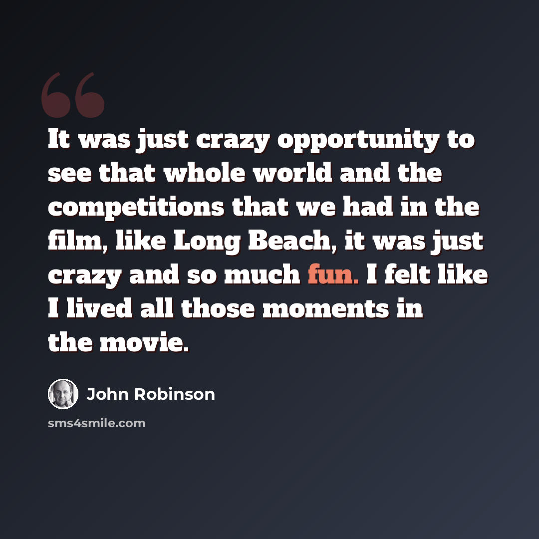 “It was just crazy opportunity to see that whole world and the competitions that we had in the film, like Long Beach, it was just crazy and so much fun. I felt like I lived all those moments in the movie.” quote by John Robinson