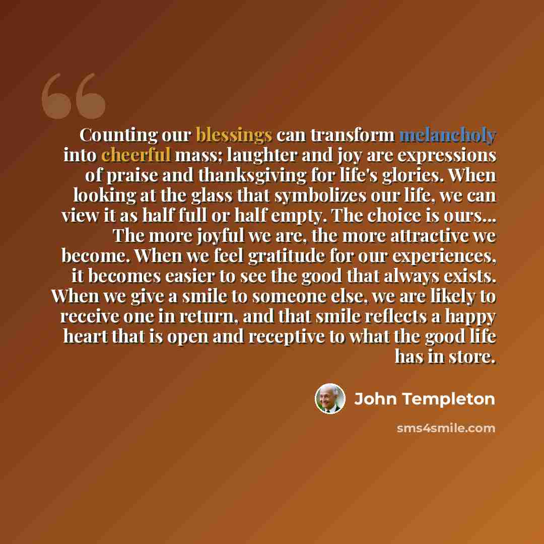 “Counting our blessings can transform melancholy into cheerful mass; laughter and joy are expressions of praise and thanksgiving for life's glories. When looking at the glass that symbolizes our life, we can view it as half full or half empty. The choice is ours... The more joyful we are, the more…” quote by John Templeton