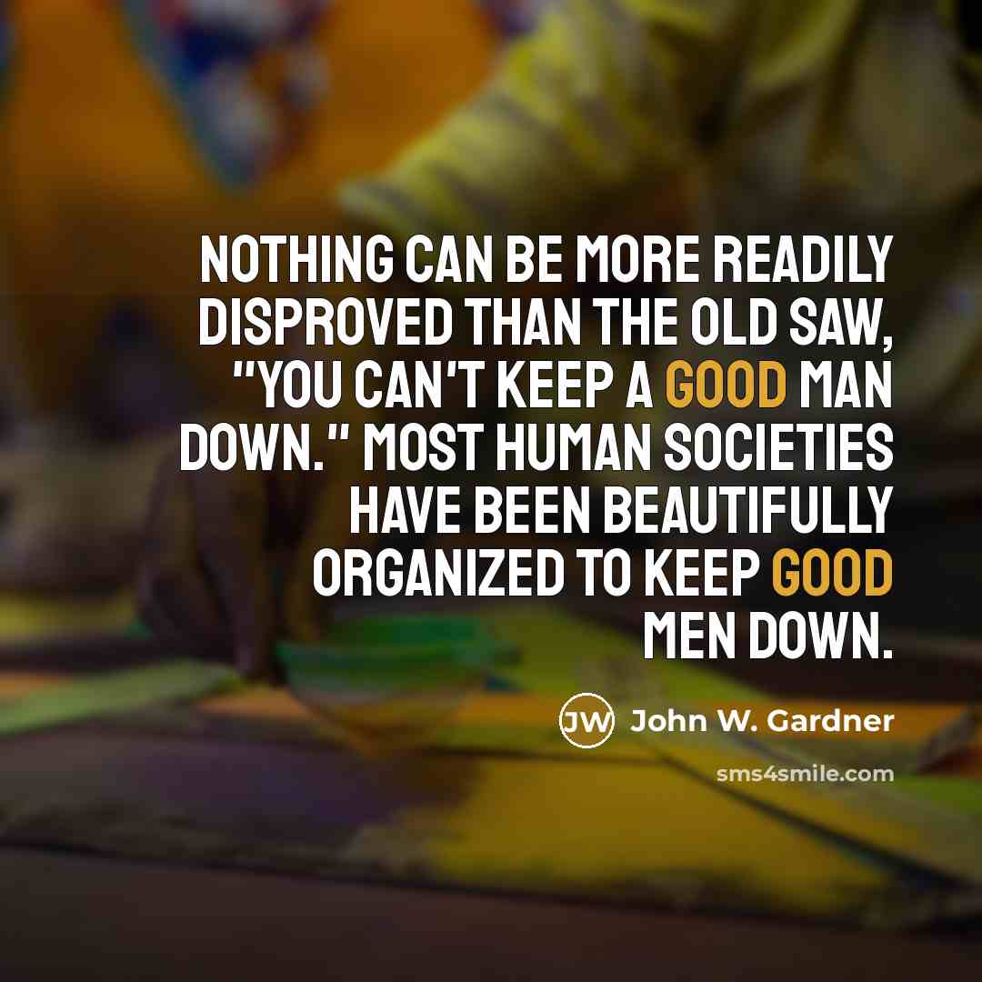 “Nothing can be more readily disproved than the old saw, "You can't keep a good man down." Most human societies have been beautifully organized to keep good men down.” quote by John W. Gardner