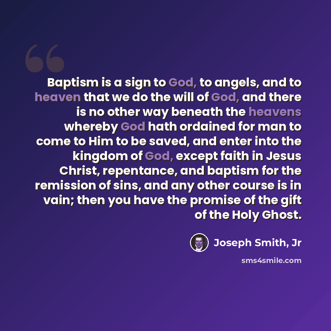 “Baptism is a sign to God, to angels, and to heaven that we do the will of God, and there is no other way beneath the heavens whereby God hath ordained for man to come to Him to be saved, and enter into the kingdom of God, except faith in Jesus Christ, repentance, and baptism for the remission of…” quote by Joseph Smith, Jr