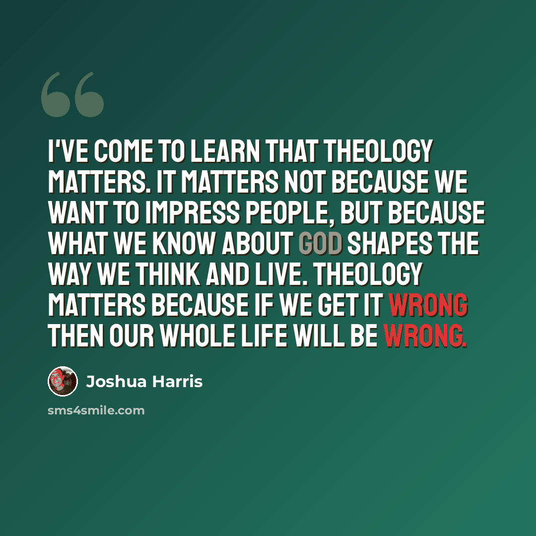 “I've come to learn that theology matters. It matters not because we want to impress people, but because what we know about God shapes the way we think and live. Theology matters because if we get it wrong then our whole life will be wrong.” quote by Joshua Harris
