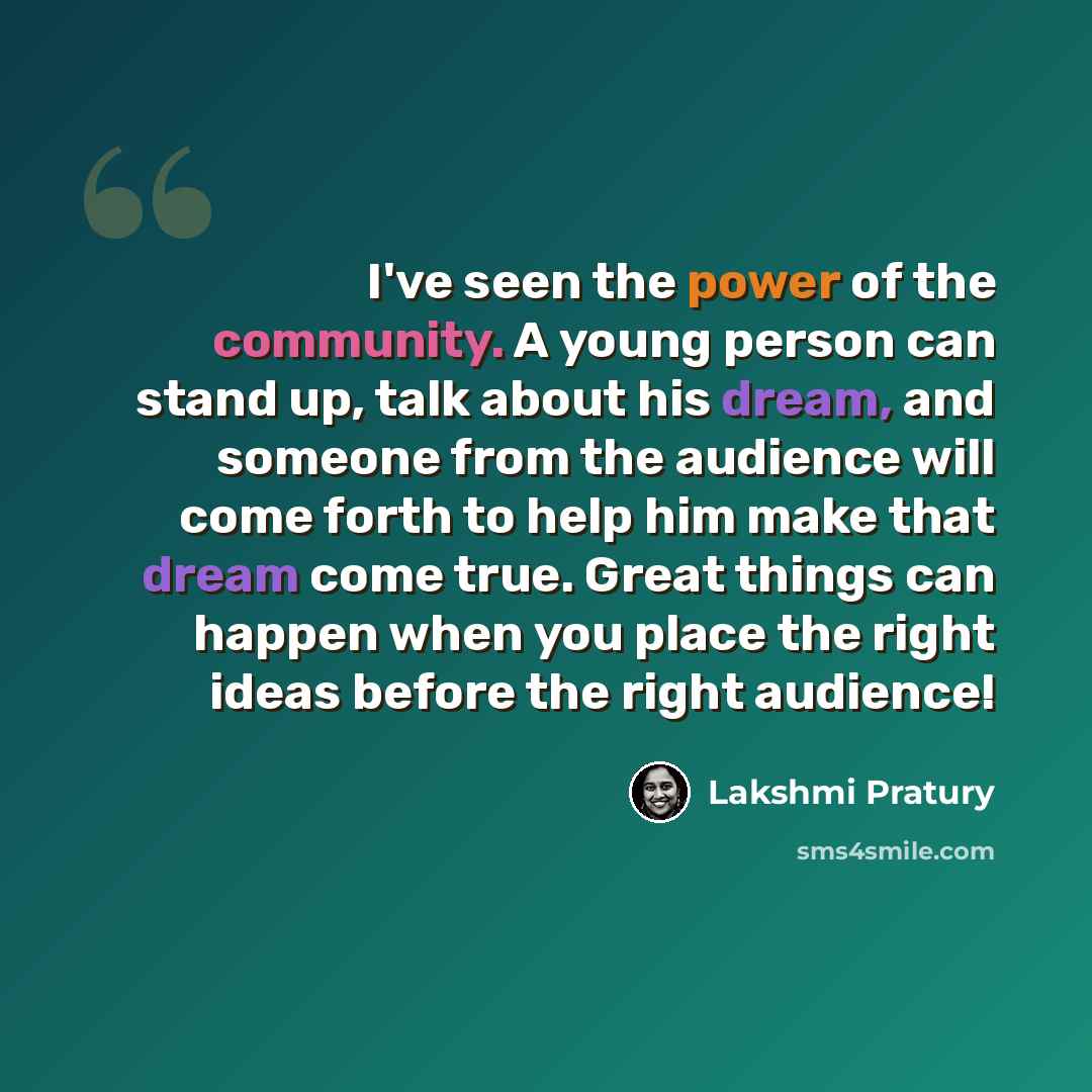 “I've seen the power of the community. A young person can stand up, talk about his dream, and someone from the audience will come forth to help him make that dream come true. Great things can happen when you place the right ideas before the right audience!” quote by Lakshmi Pratury