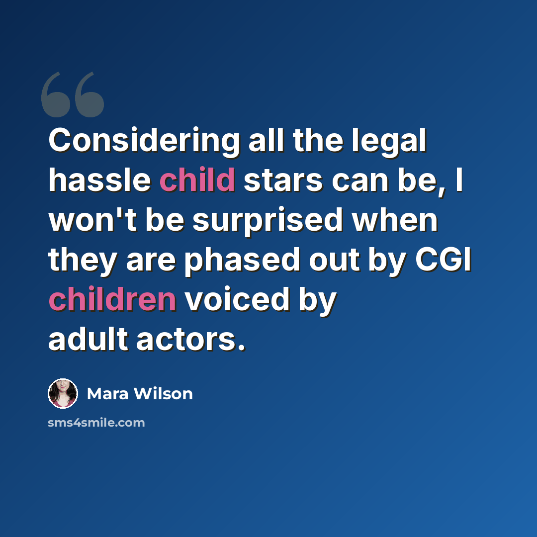 “Considering all the legal hassle child stars can be, I won't be surprised when they are phased out by CGI children voiced by adult actors.” quote by Mara Wilson