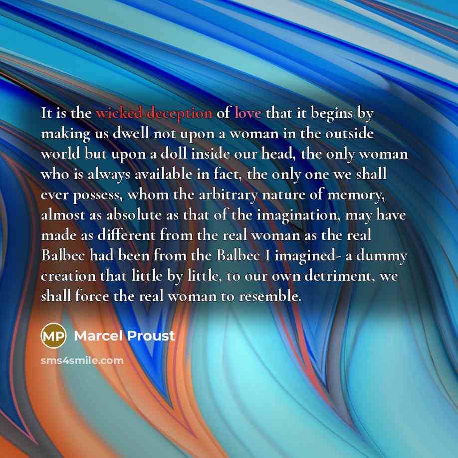 “It is the wicked deception of love that it begins by making us dwell not upon a woman in the outside world but upon a doll inside our head, the only woman who is always available in fact, the only one we shall ever possess, whom the arbitrary nature of memory, almost as absolute as that of the…” quote by Marcel Proust