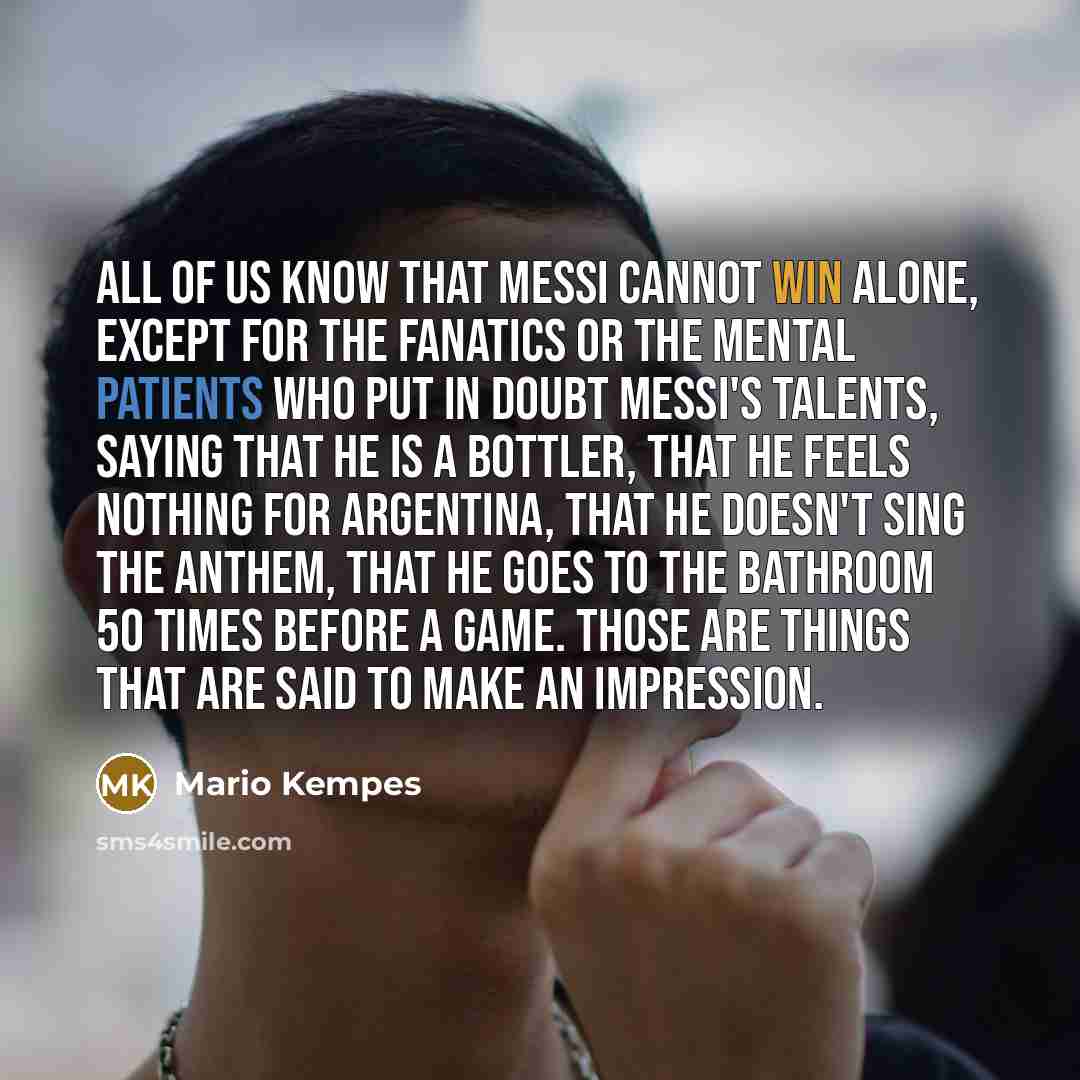 “All of us know that Messi cannot win alone, except for the fanatics or the mental patients who put in doubt Messi's talents, saying that he is a bottler, that he feels nothing for Argentina, that he doesn't sing the anthem, that he goes to the bathroom 50 times before a game. Those are things that…” quote by Mario Kempes
