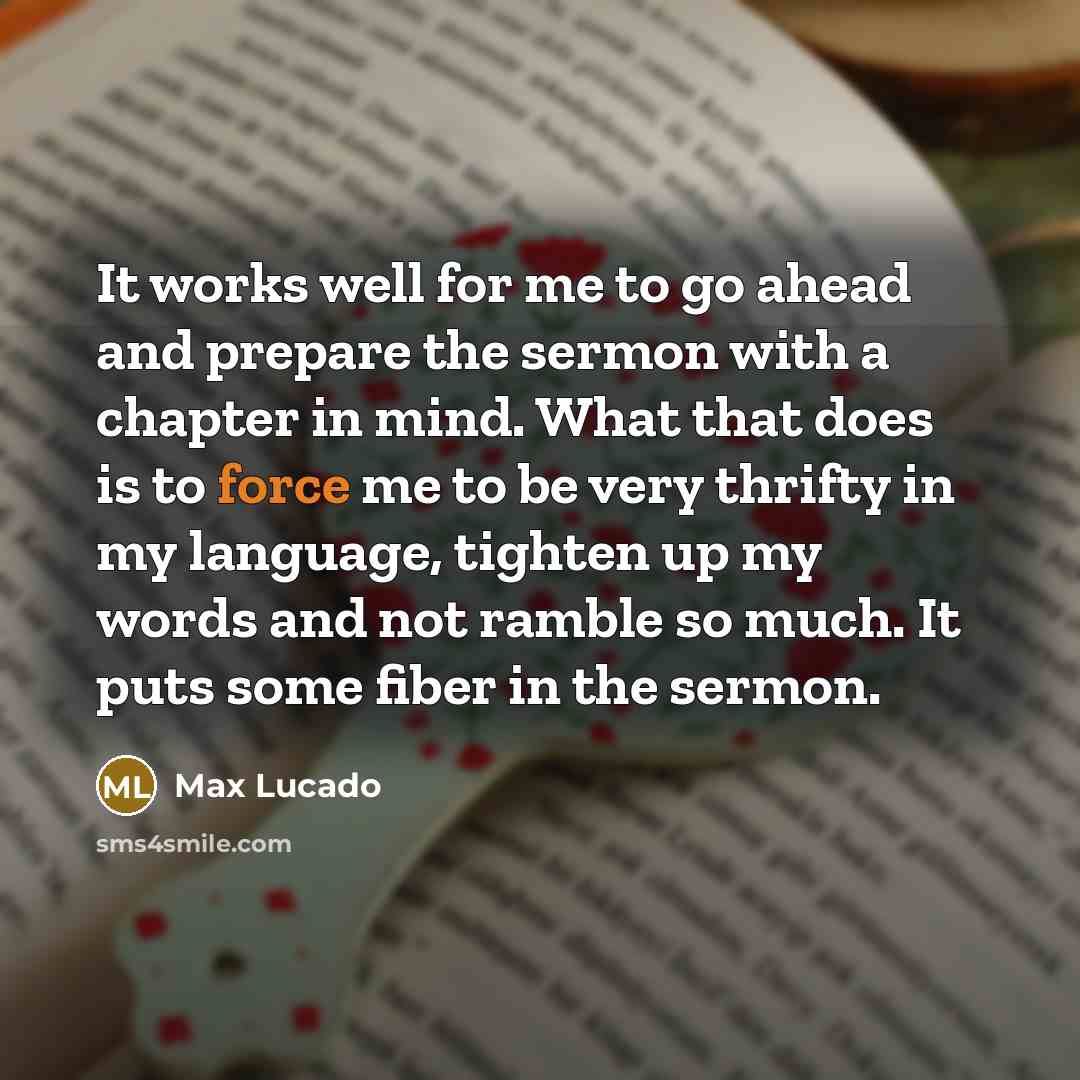 “It works well for me to go ahead and prepare the sermon with a chapter in mind. What that does is to force me to be very thrifty in my language, tighten up my words and not ramble so much. It puts some fiber in the sermon.” quote by Max Lucado