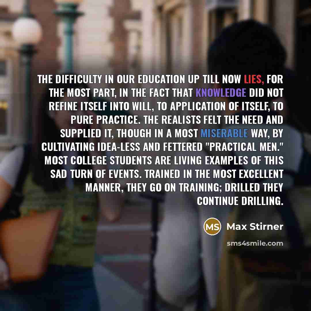 “The difficulty in our education up till now lies, for the most part, in the fact that knowledge did not refine itself into will, to application of itself, to pure practice. The realists felt the need and supplied it, though in a most miserable way, by cultivating idea-less and fettered "practical…” quote by Max Stirner
