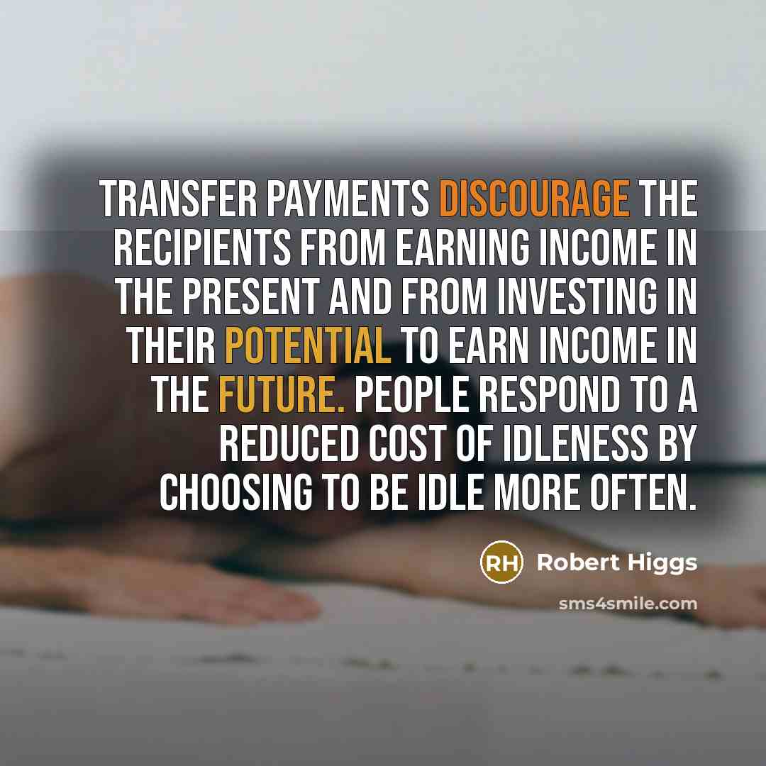 “Transfer payments discourage the recipients from earning income in the present and from investing in their potential to earn income in the future. People respond to a reduced cost of idleness by choosing to be idle more often.” quote by Robert Higgs