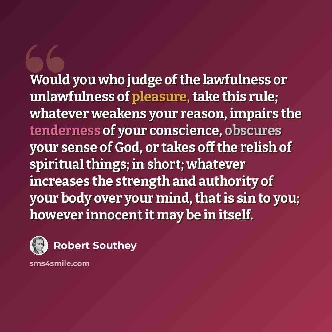 “Would you who judge of the lawfulness or unlawfulness of pleasure, take this rule; whatever weakens your reason, impairs the tenderness of your conscience, obscures your sense of God, or takes off the relish of spiritual things; in short; whatever increases the strength and authority of your body…” quote by Robert Southey
