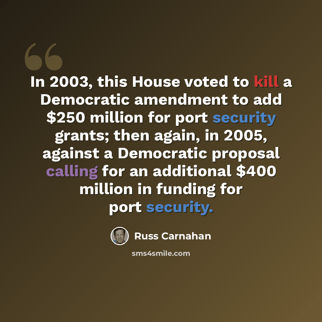 “In 2003, this House voted to kill a Democratic amendment to add $250 million for port security grants; then again, in 2005, against a Democratic proposal calling for an additional $400 million in funding for port security.” quote by Russ Carnahan