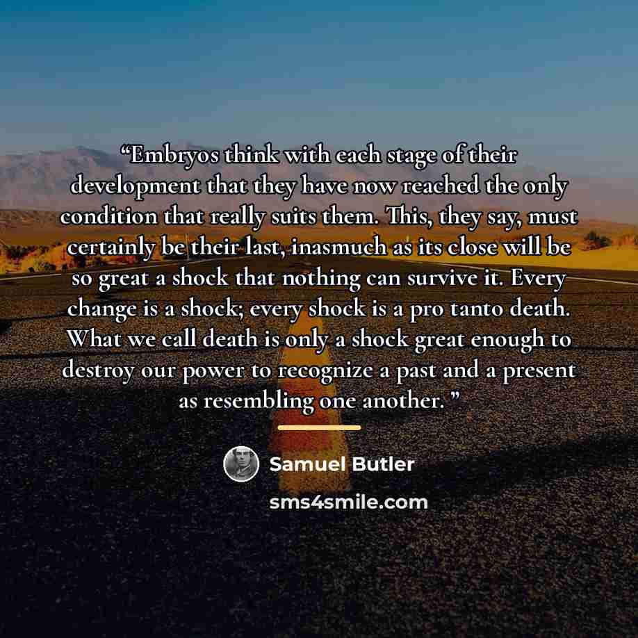 “Embryos think with each stage of their development that they have now reached the only condition that really suits them. This, they say, must certainly be their last, inasmuch as its close will be so great a shock that nothing can survive it. Every change is a shock; every shock is a pro tanto…” quote by Samuel Butler