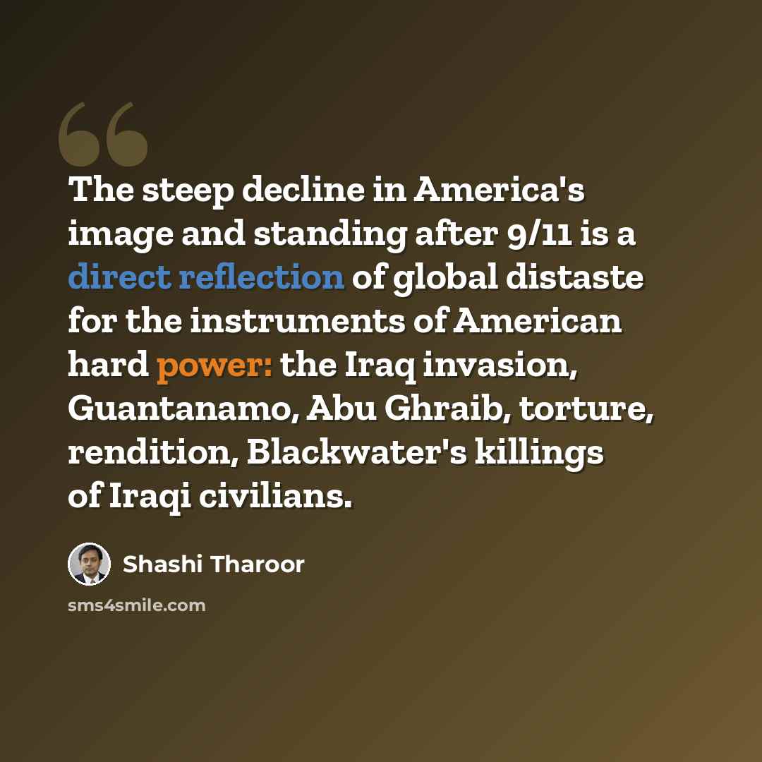 “The steep decline in America's image and standing after 9/11 is a direct reflection of global distaste for the instruments of American hard power: the Iraq invasion, Guantanamo, Abu Ghraib, torture, rendition, Blackwater's killings of Iraqi civilians.” quote by Shashi Tharoor