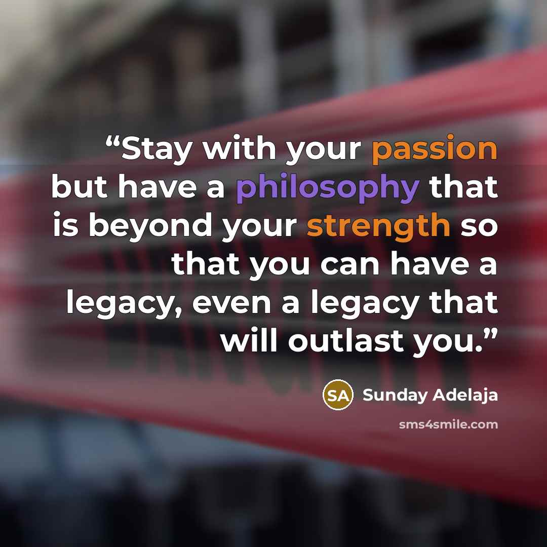 “Stay with your passion but have a philosophy that is beyond your strength so that you can have a legacy, even a legacy that will outlast you.” quote by Sunday Adelaja