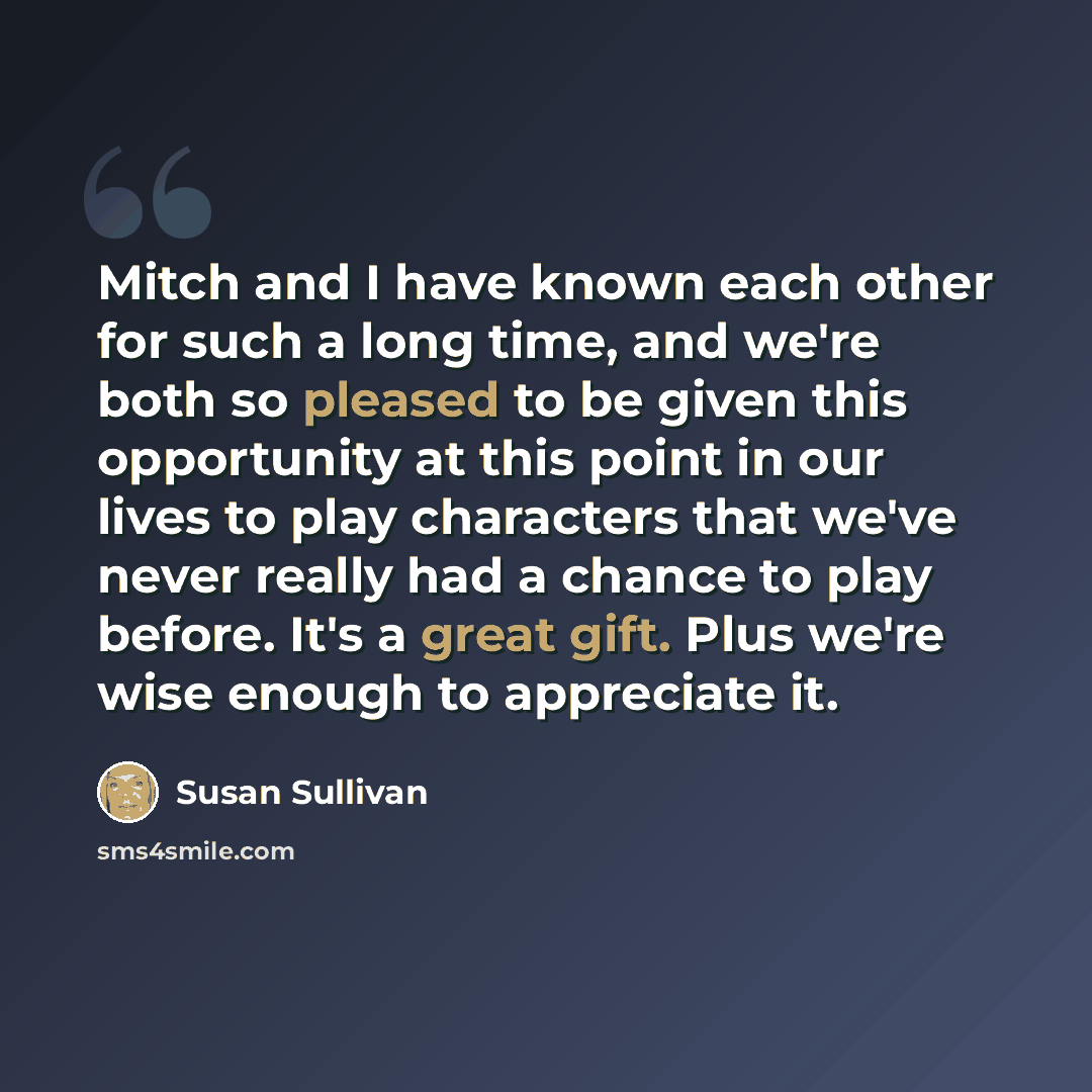 “Mitch and I have known each other for such a long time, and we're both so pleased to be given this opportunity at this point in our lives to play characters that we've never really had a chance to play before. It's a great gift. Plus we're wise enough to appreciate it.” quote by Susan Sullivan