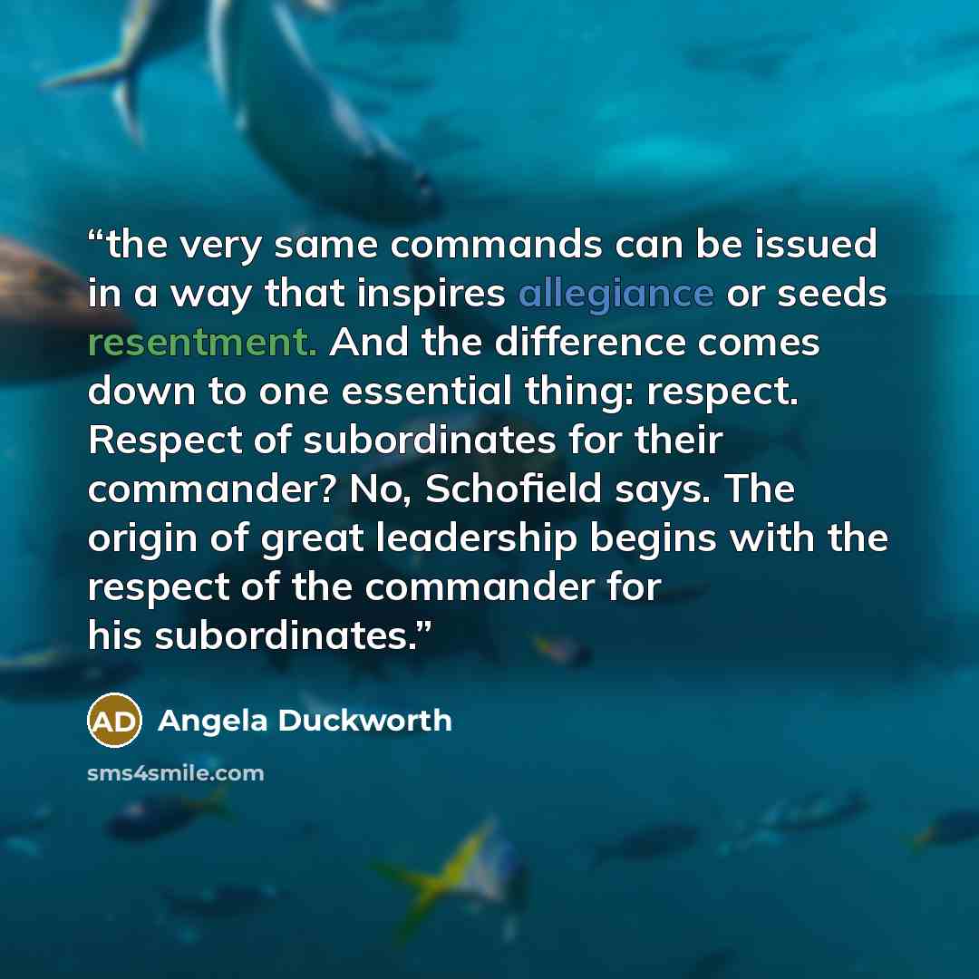 “the very same commands can be issued in a way that inspires allegiance or seeds resentment. And the difference comes down to one essential thing: respect. Respect of subordinates for their commander? No, Schofield says. The origin of great leadership begins with the respect of the commander for…” quote by Angela Duckworth