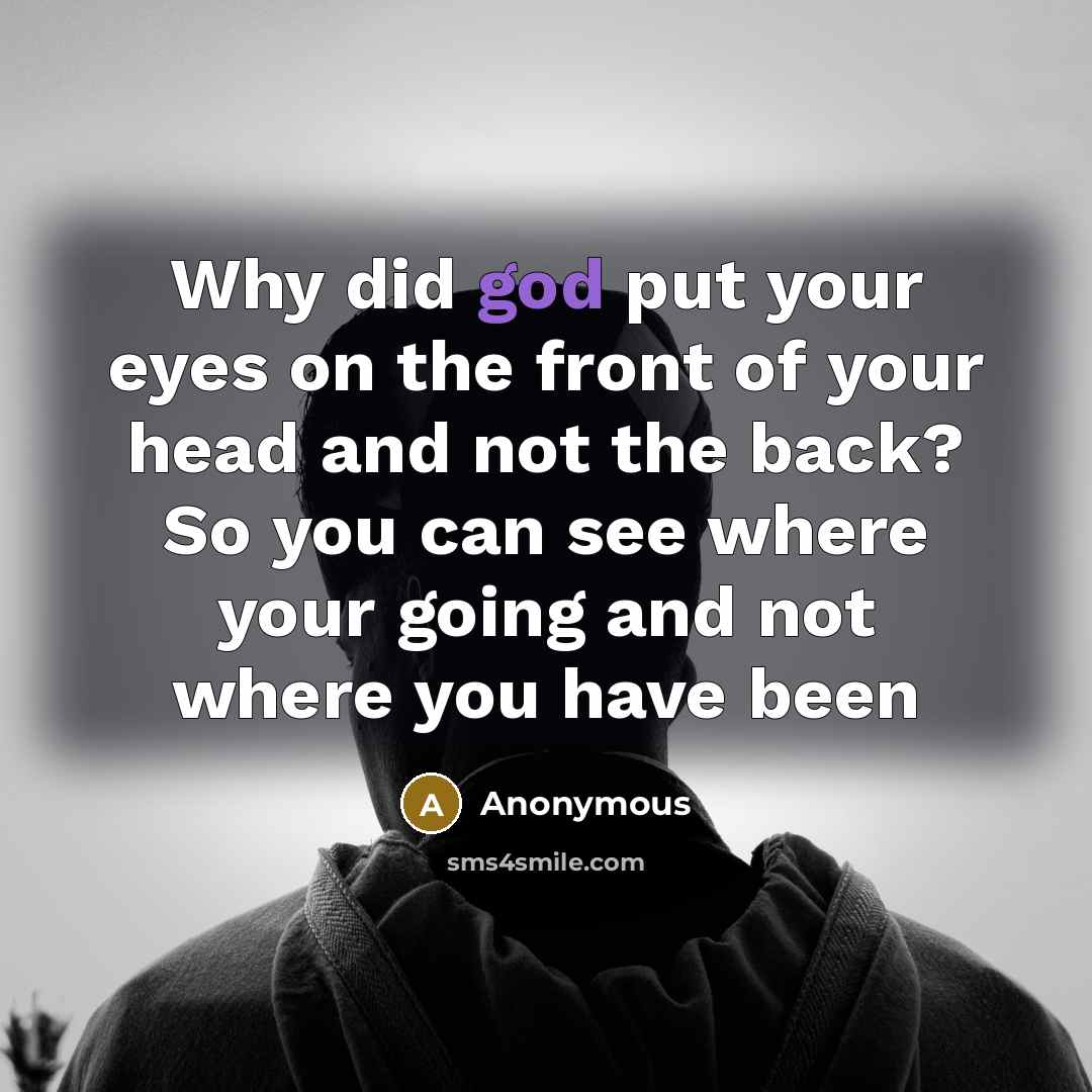 “Why did god put your eyes on the front of your head and not the back? So you can see where your going and not where you have been” quote by Anonymous