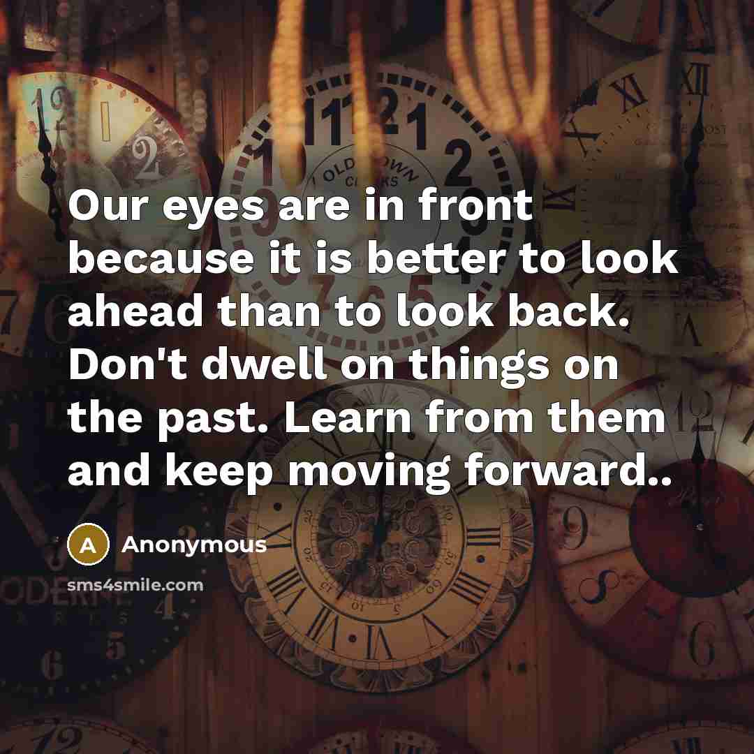 “Our eyes are in front because it is better to look ahead than to look back. Don't dwell on things on the past. Learn from them and keep moving forward..” quote by Anonymous