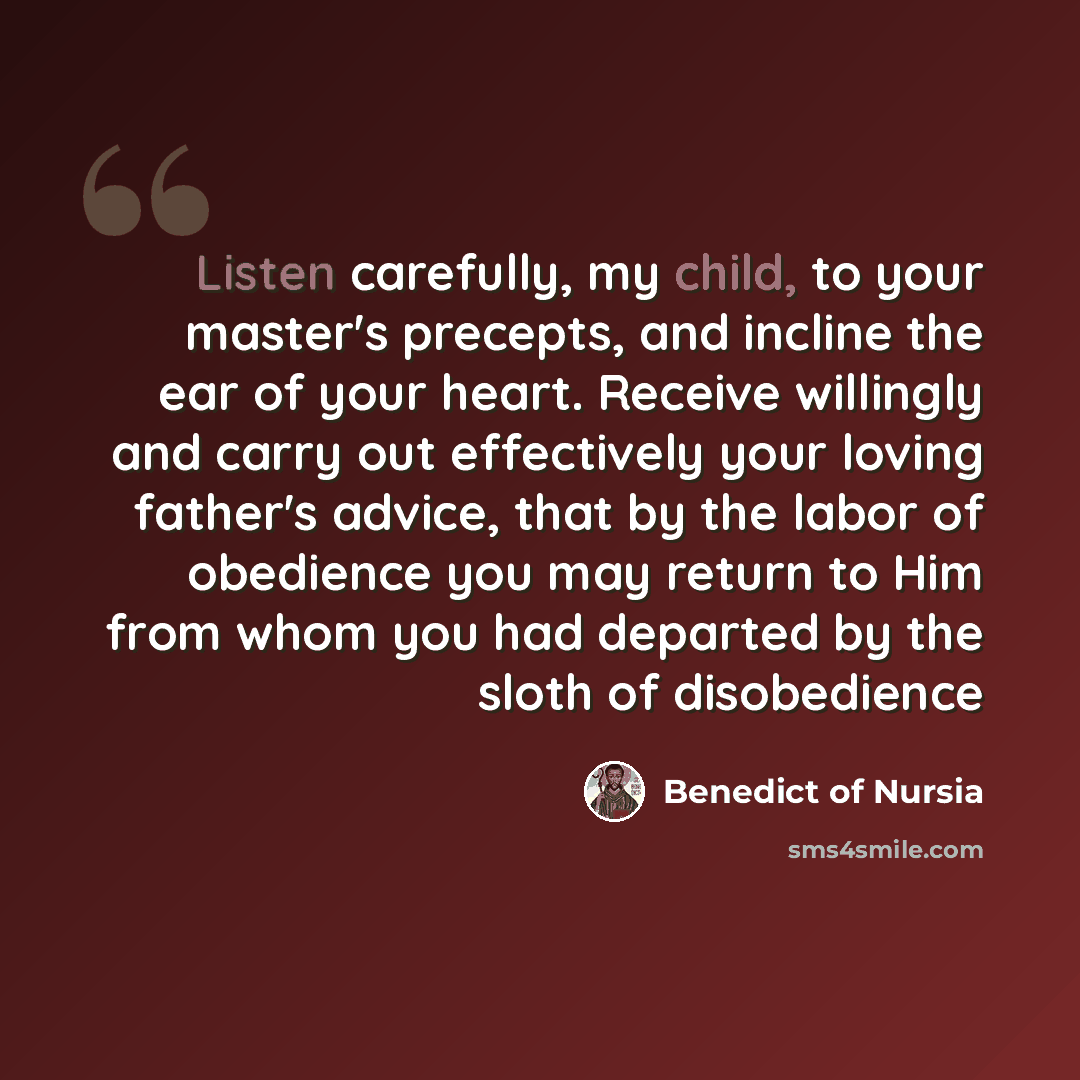 “Listen carefully, my child, to your master's precepts, and incline the ear of your heart. Receive willingly and carry out effectively your loving father's advice, that by the labor of obedience you may return to Him from whom you had departed by the sloth of disobedience” quote by Benedict of Nursia