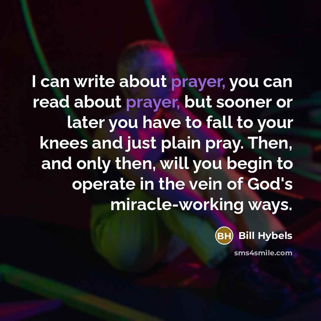 “I can write about prayer, you can read about prayer, but sooner or later you have to fall to your knees and just plain pray. Then, and only then, will you begin to operate in the vein of God's miracle-working ways.” quote by Bill Hybels