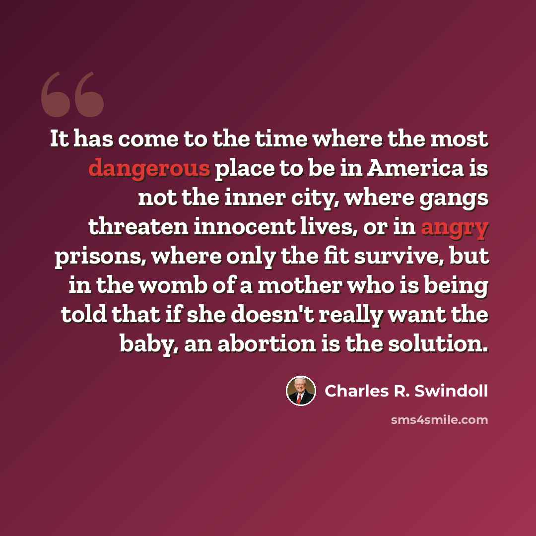 “It has come to the time where the most dangerous place to be in America is not the inner city, where gangs threaten innocent lives, or in angry prisons, where only the fit survive, but in the womb of a mother who is being told that if she doesn't really want the baby, an abortion is the solution.” quote by Charles R. Swindoll