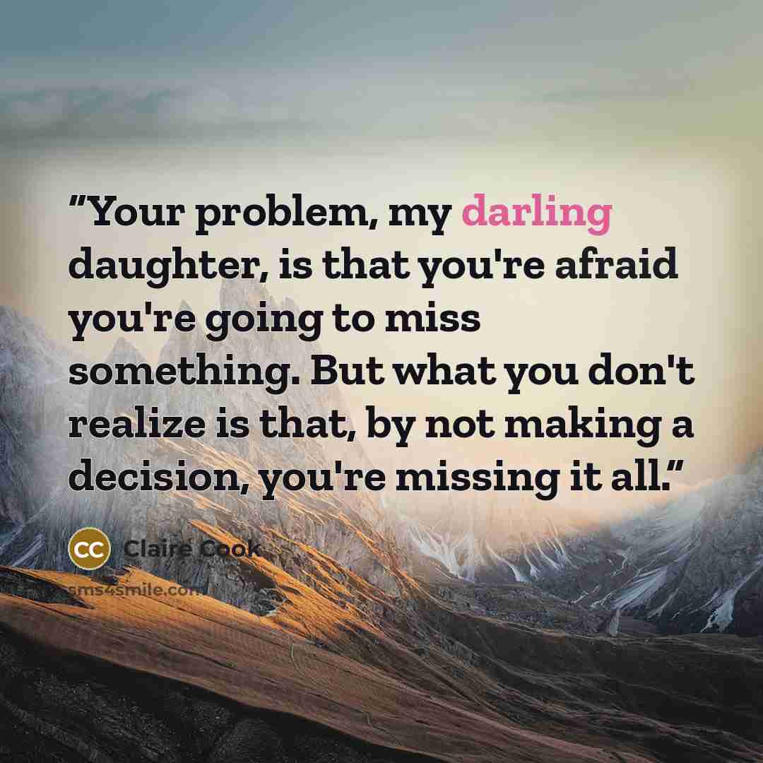 “Your problem, my darling daughter, is that you're afraid you're going to miss something. But what you don't realize is that, by not making a decision, you're missing it all.” quote by Claire Cook