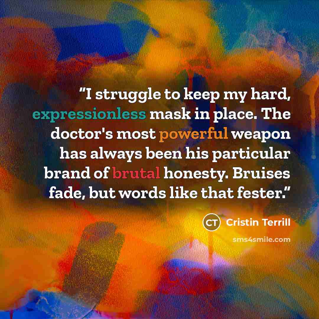 “I struggle to keep my hard, expressionless mask in place. The doctor's most powerful weapon has always been his particular brand of brutal honesty. Bruises fade, but words like that fester.” quote by Cristin Terrill