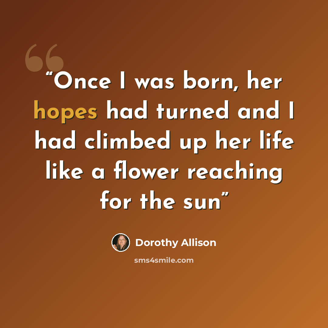 “Once I was born, her hopes had turned and I had climbed up her life like a flower reaching for the sun” quote by Dorothy Allison