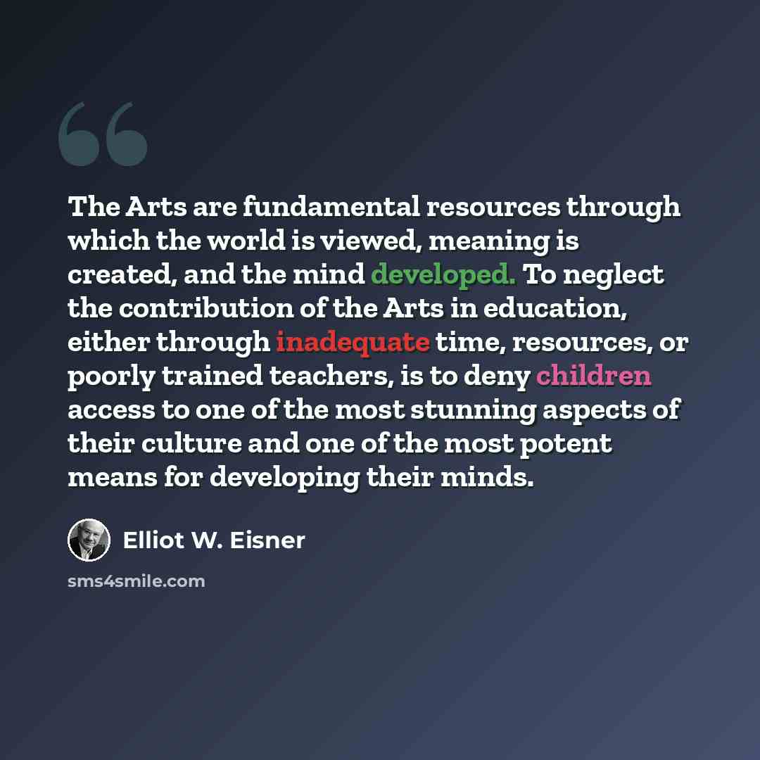 “The Arts are fundamental resources through which the world is viewed, meaning is created, and the mind developed. To neglect the contribution of the Arts in education, either through inadequate time, resources, or poorly trained teachers, is to deny children access to one of the most stunning…” quote by Elliot W. Eisner
