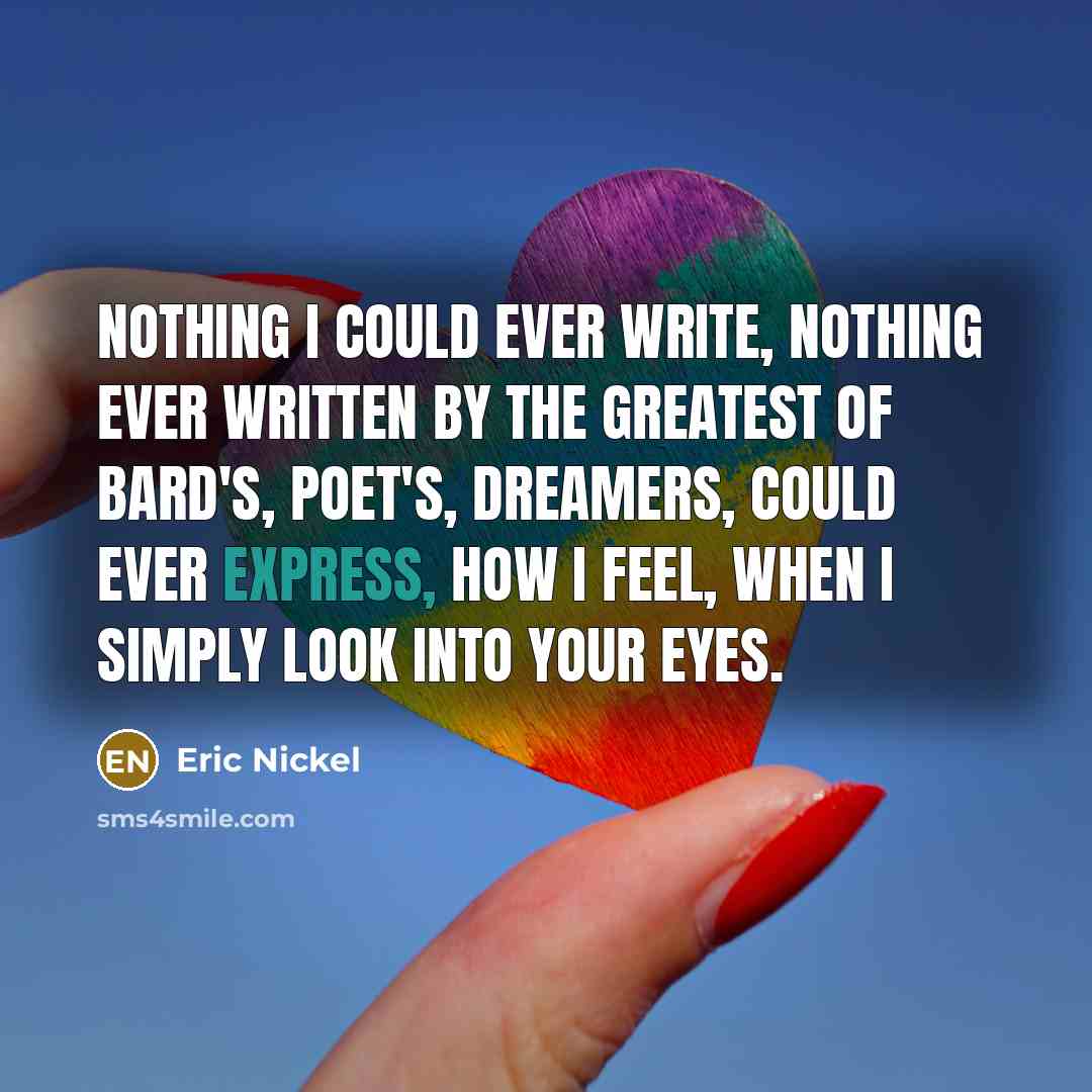 “Nothing I could ever write, nothing ever written by the greatest of Bard's, Poet's, Dreamers, could ever express, how I feel, when I simply look into your eyes.” quote by Eric Nickel