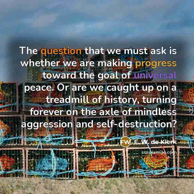 “The question that we must ask is whether we are making progress toward the goal of universal peace. Or are we caught up on a treadmill of history, turning forever on the axle of mindless aggression and self-destruction?” quote by F. W. de Klerk