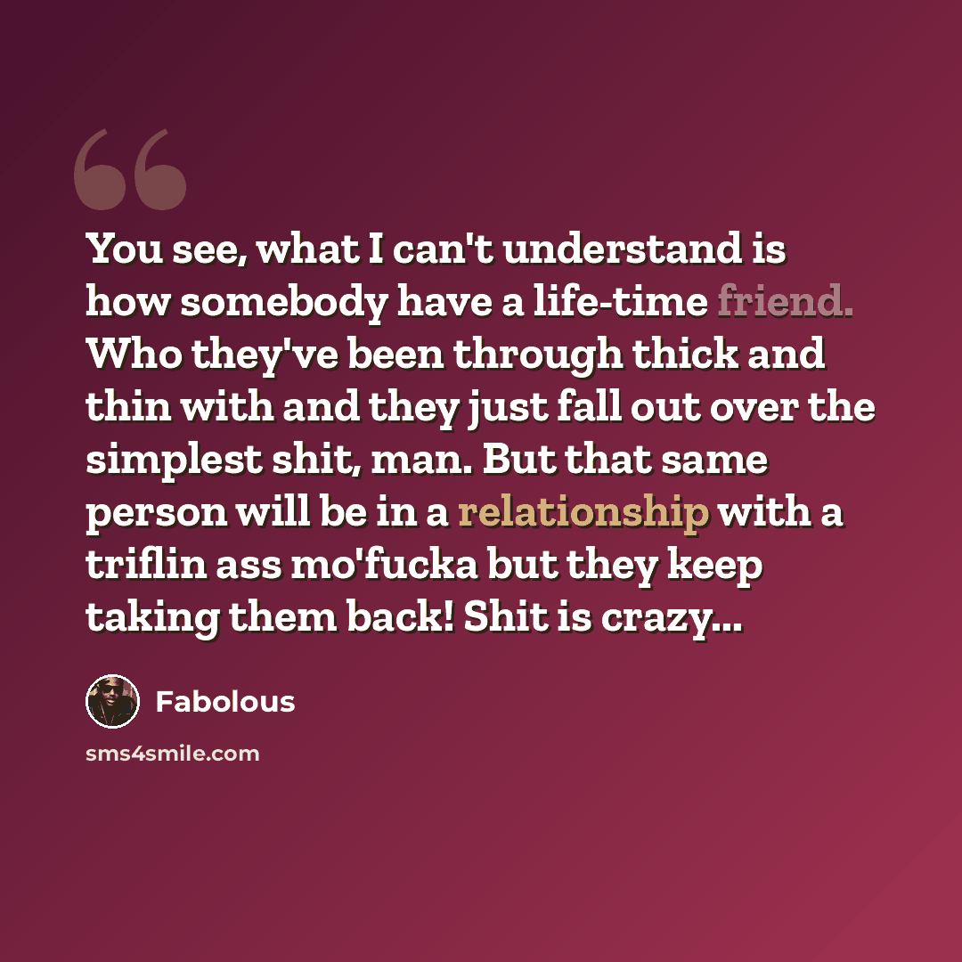 “You see, what I can't understand is how somebody have a life-time friend. Who they've been through thick and thin with and they just fall out over the simplest shit, man. But that same person will be in a relationship with a triflin ass mo'fucka but they keep taking them back! Shit is crazy...” quote by Fabolous