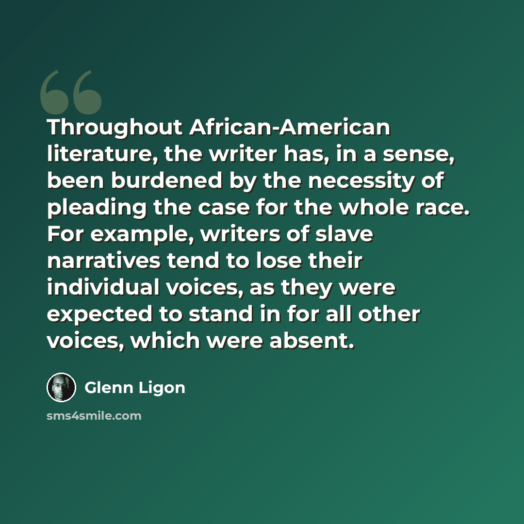 “Throughout African-American literature, the writer has, in a sense, been burdened by the necessity of pleading the case for the whole race. For example, writers of slave narratives tend to lose their individual voices, as they were expected to stand in for all other voices, which were absent.” quote by Glenn Ligon