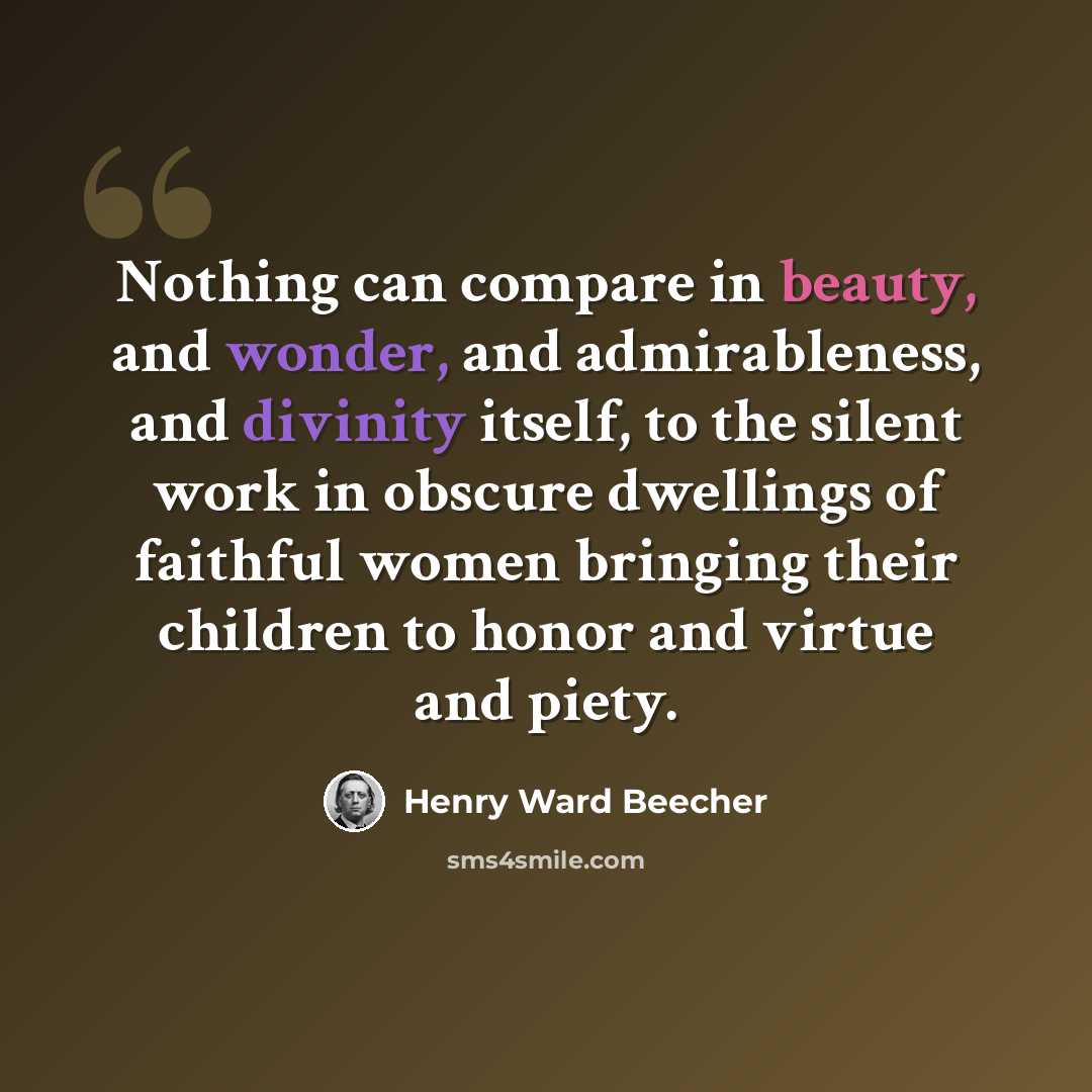 “Nothing can compare in beauty, and wonder, and admirableness, and divinity itself, to the silent work in obscure dwellings of faithful women bringing their children to honor and virtue and piety.” quote by Henry Ward Beecher